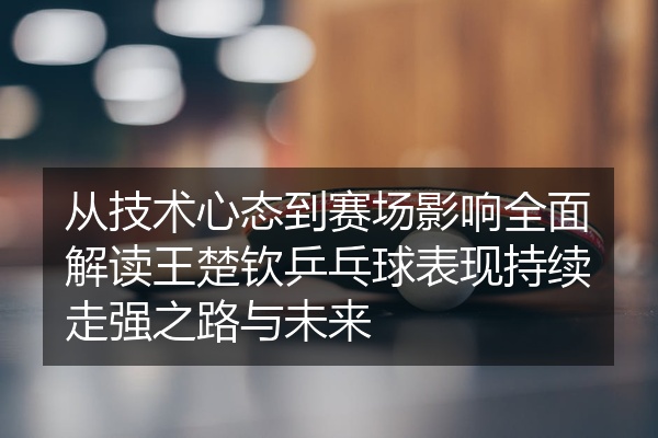 从技术心态到赛场影响全面解读王楚钦乒乓球表现持续走强之路与未来