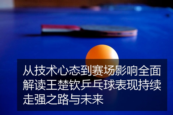 从技术心态到赛场影响全面解读王楚钦乒乓球表现持续走强之路与未来