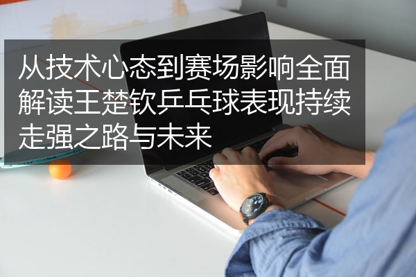 从技术心态到赛场影响全面解读王楚钦乒乓球表现持续走强之路与未来