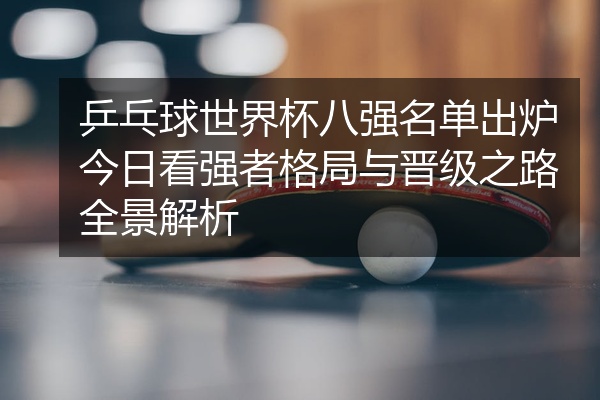 乒乓球世界杯八强名单出炉今日看强者格局与晋级之路全景解析