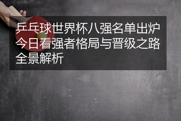 乒乓球世界杯八强名单出炉今日看强者格局与晋级之路全景解析