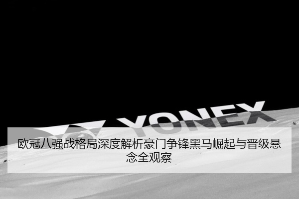 欧冠八强战格局深度解析豪门争锋黑马崛起与晋级悬念全观察