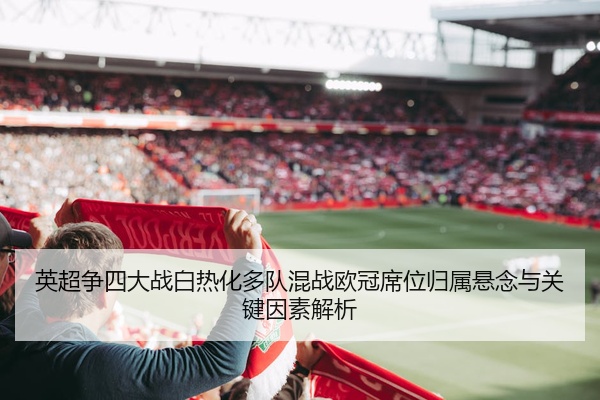 英超争四大战白热化多队混战欧冠席位归属悬念与关键因素解析