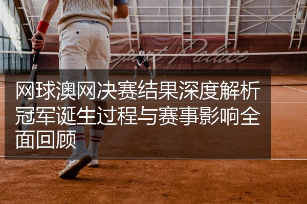 网球澳网决赛结果深度解析冠军诞生过程与赛事影响全面回顾