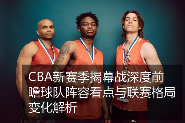 CBA新赛季揭幕战深度前瞻球队阵容看点与联赛格局变化解析