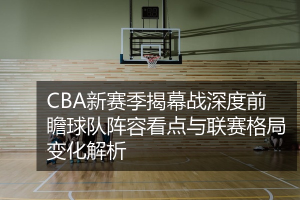CBA新赛季揭幕战深度前瞻球队阵容看点与联赛格局变化解析