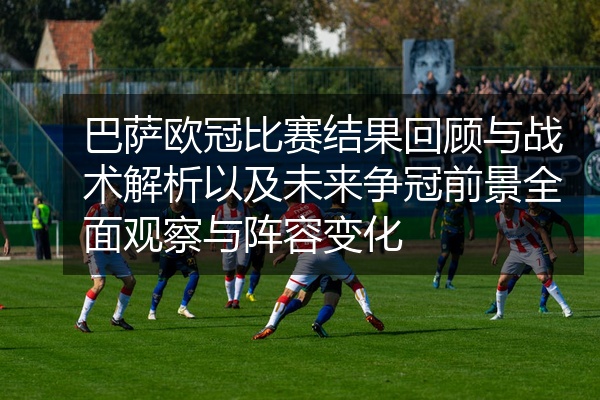 巴萨欧冠比赛结果回顾与战术解析以及未来争冠前景全面观察与阵容变化