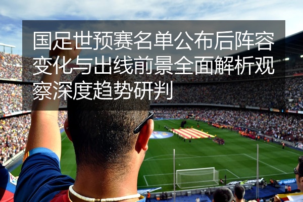 国足世预赛名单公布后阵容变化与出线前景全面解析观察深度趋势研判