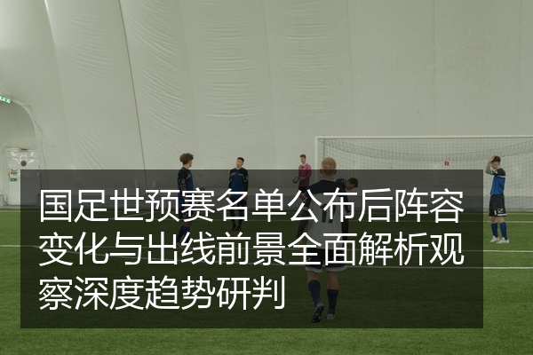 国足世预赛名单公布后阵容变化与出线前景全面解析观察深度趋势研判