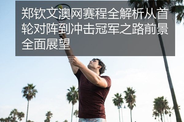 郑钦文澳网赛程全解析从首轮对阵到冲击冠军之路前景全面展望