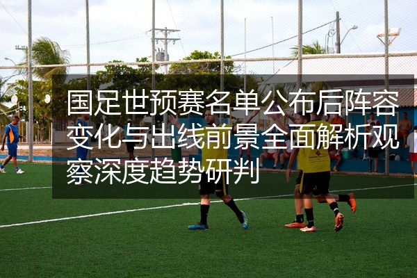 国足世预赛名单公布后阵容变化与出线前景全面解析观察深度趋势研判