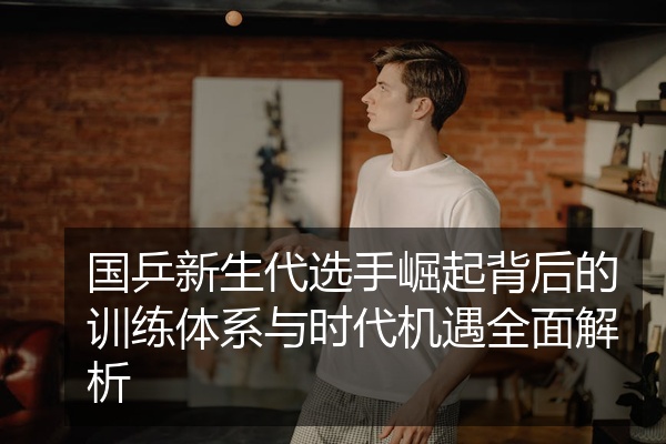 国乒新生代选手崛起背后的训练体系与时代机遇全面解析