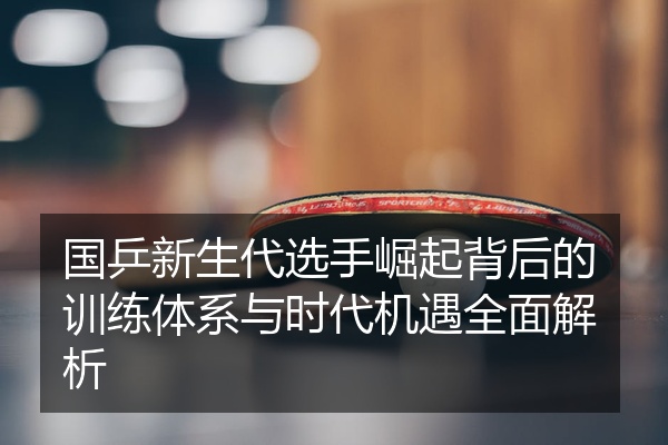 国乒新生代选手崛起背后的训练体系与时代机遇全面解析