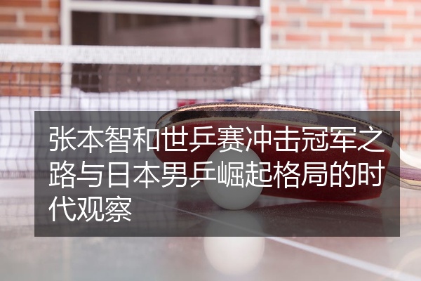 张本智和世乒赛冲击冠军之路与日本男乒崛起格局的时代观察