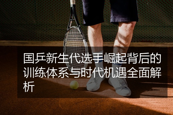 国乒新生代选手崛起背后的训练体系与时代机遇全面解析