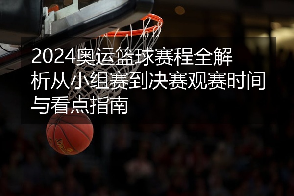2024奥运篮球赛程全解析从小组赛到决赛观赛时间与看点指南