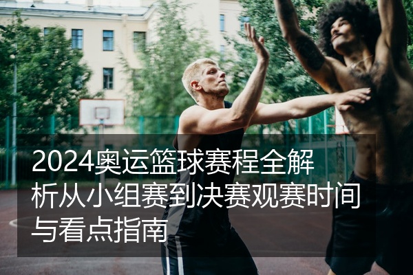 2024奥运篮球赛程全解析从小组赛到决赛观赛时间与看点指南
