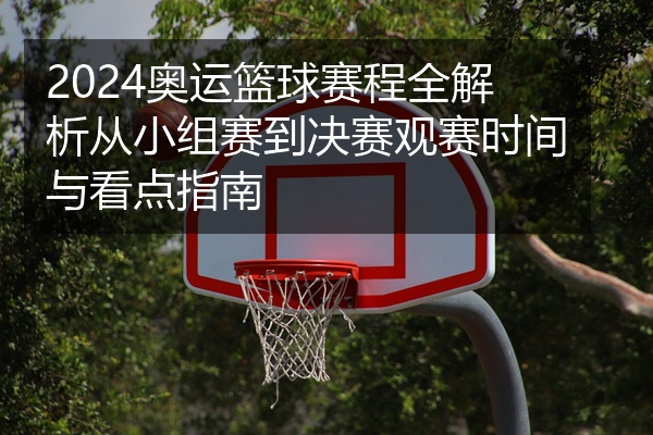 2024奥运篮球赛程全解析从小组赛到决赛观赛时间与看点指南