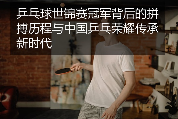 乒乓球世锦赛冠军背后的拼搏历程与中国乒乓荣耀传承新时代