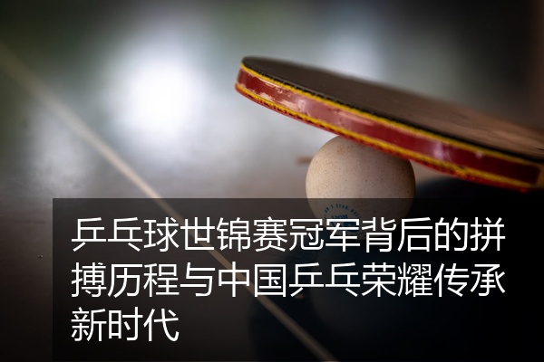 乒乓球世锦赛冠军背后的拼搏历程与中国乒乓荣耀传承新时代