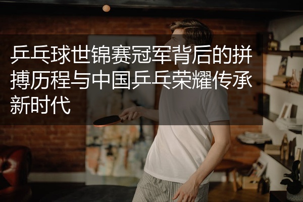 乒乓球世锦赛冠军背后的拼搏历程与中国乒乓荣耀传承新时代
