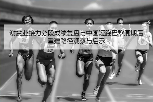 谢震业接力分段成绩复盘与中国短跑巴黎周期后重建路径观察与启示
