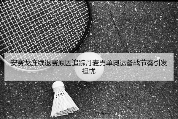 安赛龙连续退赛原因追踪丹麦男单奥运备战节奏引发担忧